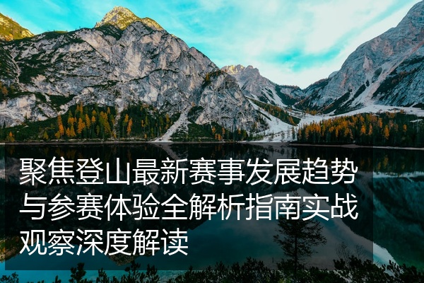 聚焦登山最新赛事发展趋势与参赛体验全解析指南实战观察深度解读