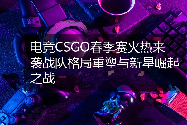 电竞CSGO春季赛火热来袭战队格局重塑与新星崛起之战