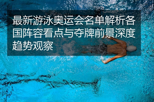 最新游泳奥运会名单解析各国阵容看点与夺牌前景深度趋势观察