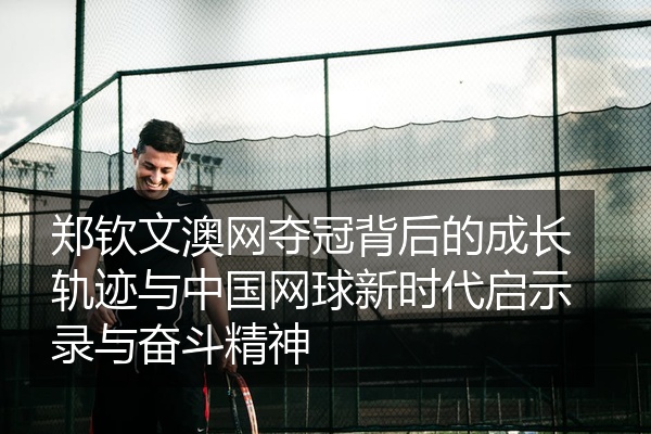 郑钦文澳网夺冠背后的成长轨迹与中国网球新时代启示录与奋斗精神