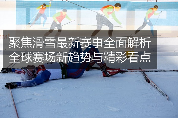 聚焦滑雪最新赛事全面解析全球赛场新趋势与精彩看点