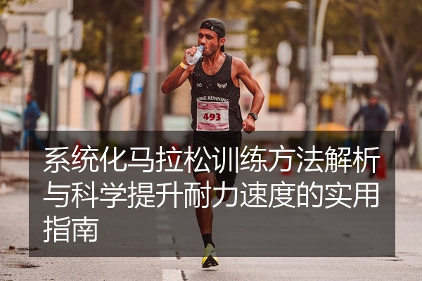 系统化马拉松训练方法解析与科学提升耐力速度的实用指南