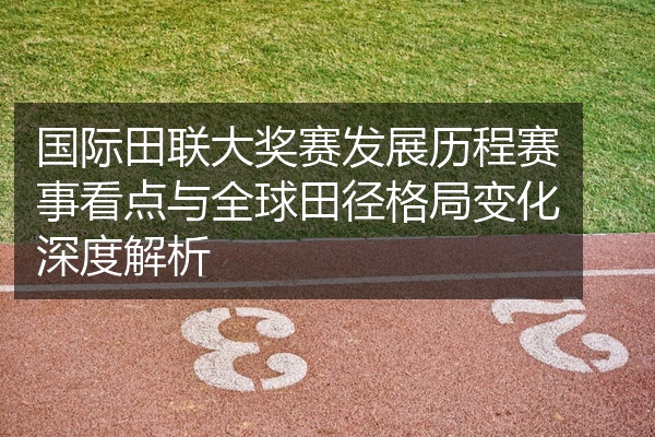 国际田联大奖赛发展历程赛事看点与全球田径格局变化深度解析